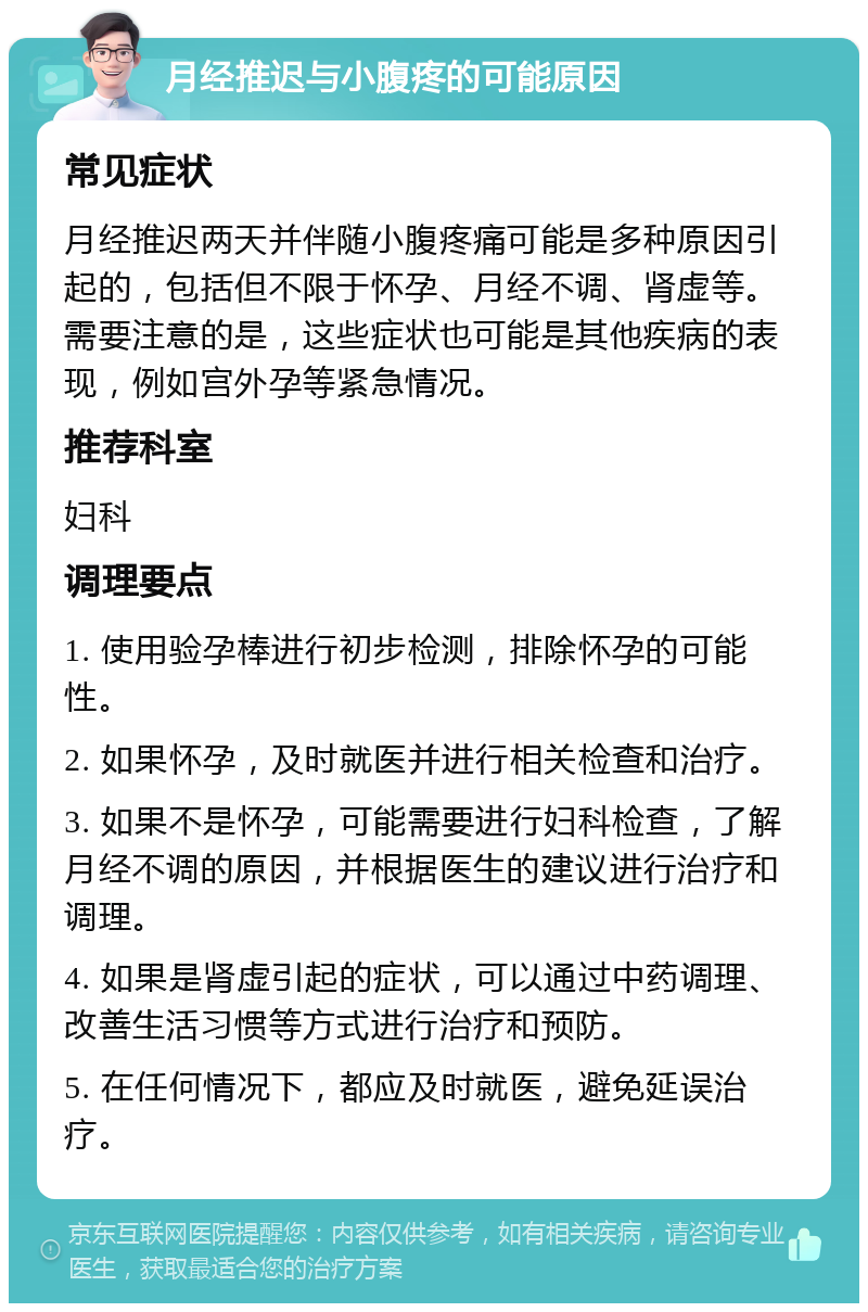 月经推迟与小腹疼的可能原因 常见症状 月经推迟两天并伴随小腹疼痛可能是多种原因引起的，包括但不限于怀孕、月经不调、肾虚等。需要注意的是，这些症状也可能是其他疾病的表现，例如宫外孕等紧急情况。 推荐科室 妇科 调理要点 1. 使用验孕棒进行初步检测，排除怀孕的可能性。 2. 如果怀孕，及时就医并进行相关检查和治疗。 3. 如果不是怀孕，可能需要进行妇科检查，了解月经不调的原因，并根据医生的建议进行治疗和调理。 4. 如果是肾虚引起的症状，可以通过中药调理、改善生活习惯等方式进行治疗和预防。 5. 在任何情况下，都应及时就医，避免延误治疗。