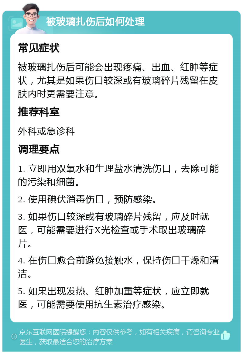 被玻璃扎伤后如何处理 常见症状 被玻璃扎伤后可能会出现疼痛、出血、红肿等症状，尤其是如果伤口较深或有玻璃碎片残留在皮肤内时更需要注意。 推荐科室 外科或急诊科 调理要点 1. 立即用双氧水和生理盐水清洗伤口，去除可能的污染和细菌。 2. 使用碘伏消毒伤口，预防感染。 3. 如果伤口较深或有玻璃碎片残留，应及时就医，可能需要进行X光检查或手术取出玻璃碎片。 4. 在伤口愈合前避免接触水，保持伤口干燥和清洁。 5. 如果出现发热、红肿加重等症状，应立即就医，可能需要使用抗生素治疗感染。