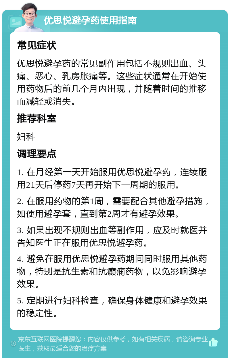 优思悦避孕药使用指南 常见症状 优思悦避孕药的常见副作用包括不规则出血、头痛、恶心、乳房胀痛等。这些症状通常在开始使用药物后的前几个月内出现，并随着时间的推移而减轻或消失。 推荐科室 妇科 调理要点 1. 在月经第一天开始服用优思悦避孕药，连续服用21天后停药7天再开始下一周期的服用。 2. 在服用药物的第1周，需要配合其他避孕措施，如使用避孕套，直到第2周才有避孕效果。 3. 如果出现不规则出血等副作用，应及时就医并告知医生正在服用优思悦避孕药。 4. 避免在服用优思悦避孕药期间同时服用其他药物，特别是抗生素和抗癫痫药物，以免影响避孕效果。 5. 定期进行妇科检查，确保身体健康和避孕效果的稳定性。