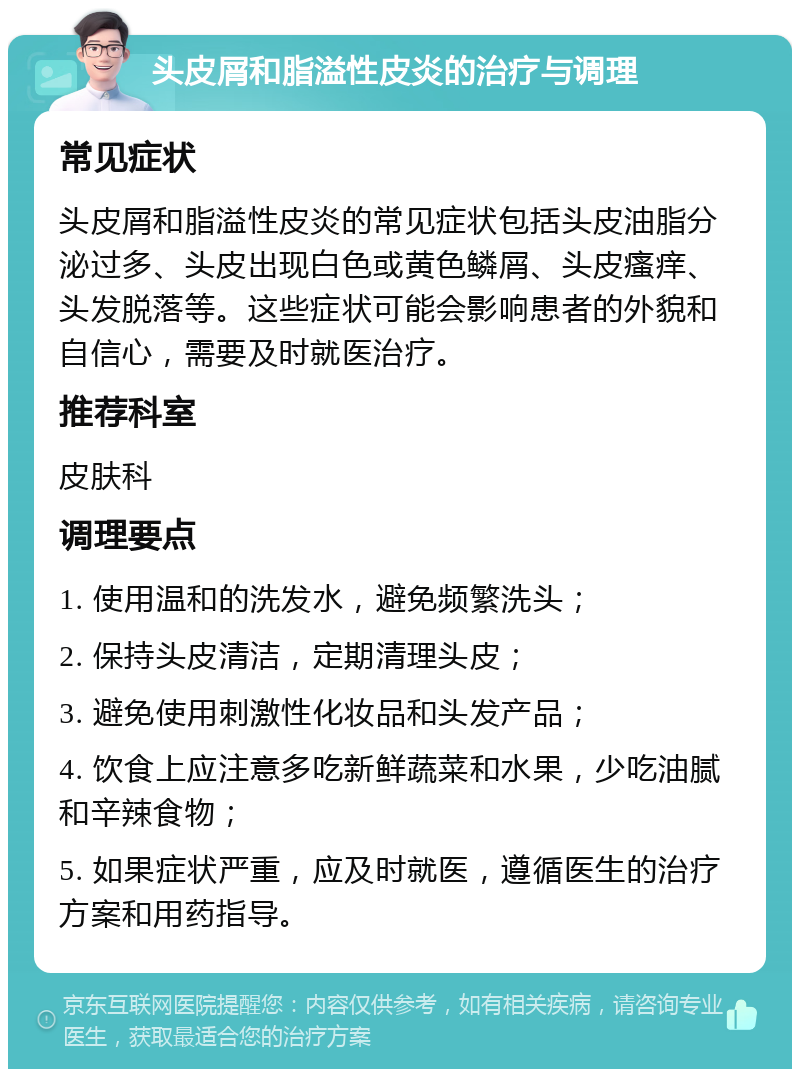 头皮屑和脂溢性皮炎的治疗与调理 常见症状 头皮屑和脂溢性皮炎的常见症状包括头皮油脂分泌过多、头皮出现白色或黄色鳞屑、头皮瘙痒、头发脱落等。这些症状可能会影响患者的外貌和自信心，需要及时就医治疗。 推荐科室 皮肤科 调理要点 1. 使用温和的洗发水，避免频繁洗头； 2. 保持头皮清洁，定期清理头皮； 3. 避免使用刺激性化妆品和头发产品； 4. 饮食上应注意多吃新鲜蔬菜和水果，少吃油腻和辛辣食物； 5. 如果症状严重，应及时就医，遵循医生的治疗方案和用药指导。