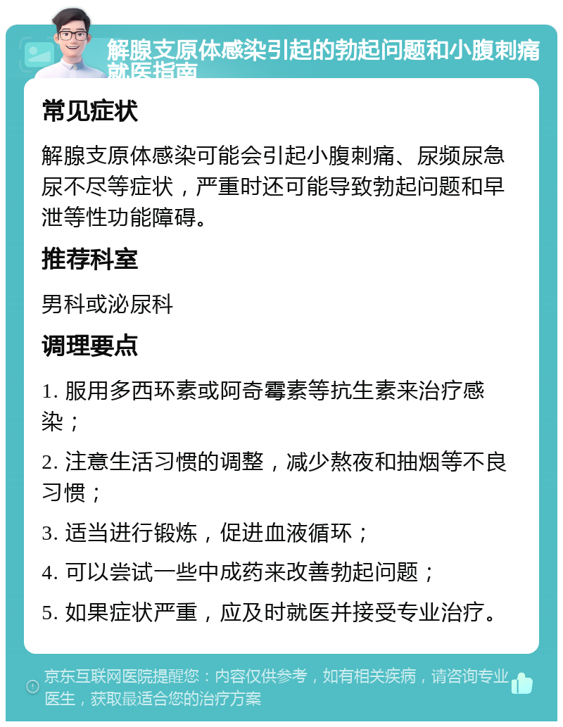 解腺支原体感染引起的勃起问题和小腹刺痛就医指南 常见症状 解腺支原体感染可能会引起小腹刺痛、尿频尿急尿不尽等症状，严重时还可能导致勃起问题和早泄等性功能障碍。 推荐科室 男科或泌尿科 调理要点 1. 服用多西环素或阿奇霉素等抗生素来治疗感染； 2. 注意生活习惯的调整，减少熬夜和抽烟等不良习惯； 3. 适当进行锻炼，促进血液循环； 4. 可以尝试一些中成药来改善勃起问题； 5. 如果症状严重，应及时就医并接受专业治疗。