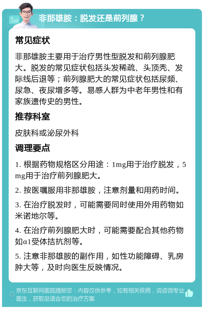 非那雄胺：脱发还是前列腺？ 常见症状 非那雄胺主要用于治疗男性型脱发和前列腺肥大。脱发的常见症状包括头发稀疏、头顶秃、发际线后退等；前列腺肥大的常见症状包括尿频、尿急、夜尿增多等。易感人群为中老年男性和有家族遗传史的男性。 推荐科室 皮肤科或泌尿外科 调理要点 1. 根据药物规格区分用途：1mg用于治疗脱发，5mg用于治疗前列腺肥大。 2. 按医嘱服用非那雄胺，注意剂量和用药时间。 3. 在治疗脱发时，可能需要同时使用外用药物如米诺地尔等。 4. 在治疗前列腺肥大时，可能需要配合其他药物如α1受体拮抗剂等。 5. 注意非那雄胺的副作用，如性功能障碍、乳房肿大等，及时向医生反映情况。