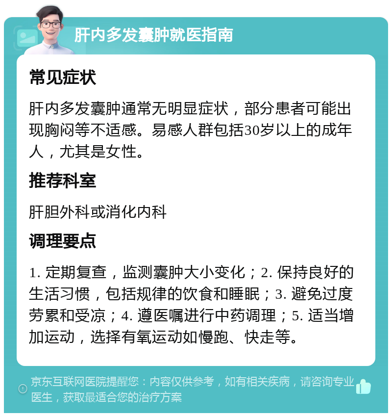 肝内多发囊肿就医指南 常见症状 肝内多发囊肿通常无明显症状，部分患者可能出现胸闷等不适感。易感人群包括30岁以上的成年人，尤其是女性。 推荐科室 肝胆外科或消化内科 调理要点 1. 定期复查，监测囊肿大小变化；2. 保持良好的生活习惯，包括规律的饮食和睡眠；3. 避免过度劳累和受凉；4. 遵医嘱进行中药调理；5. 适当增加运动，选择有氧运动如慢跑、快走等。