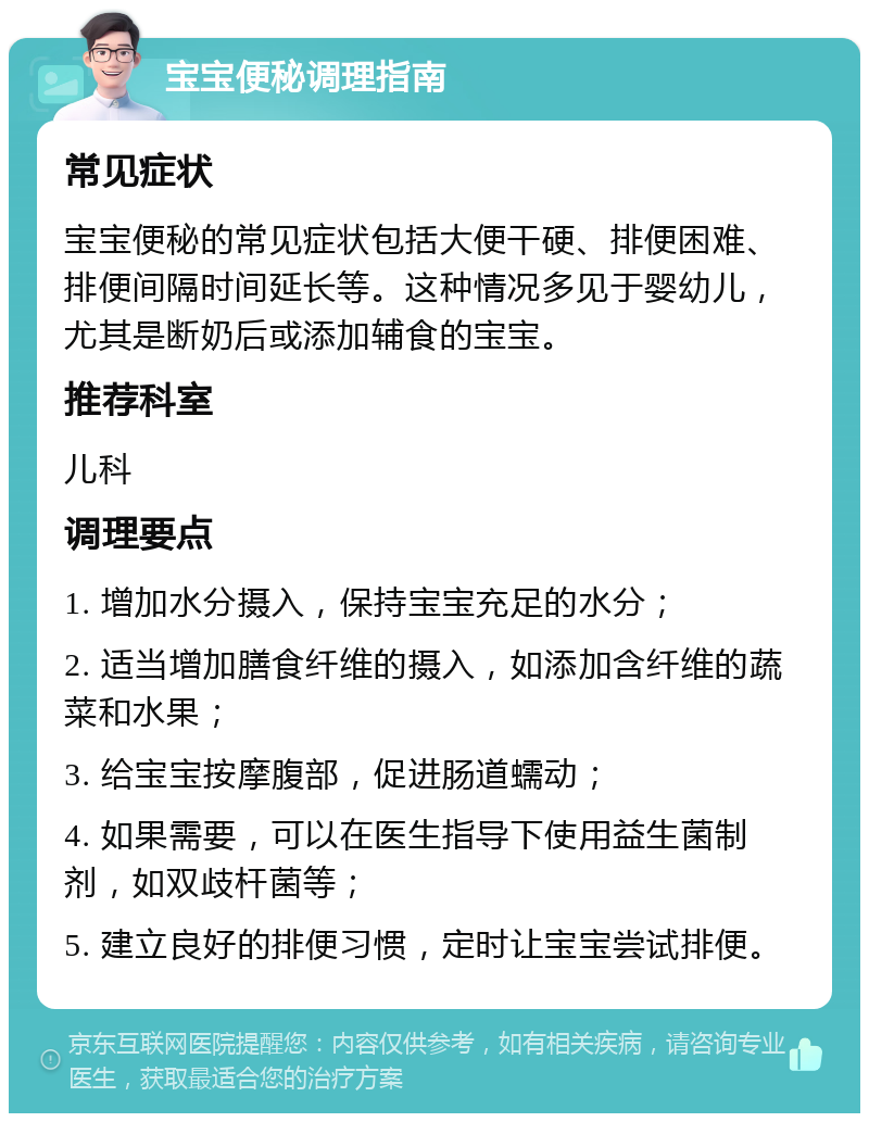 宝宝便秘调理指南 常见症状 宝宝便秘的常见症状包括大便干硬、排便困难、排便间隔时间延长等。这种情况多见于婴幼儿，尤其是断奶后或添加辅食的宝宝。 推荐科室 儿科 调理要点 1. 增加水分摄入，保持宝宝充足的水分； 2. 适当增加膳食纤维的摄入，如添加含纤维的蔬菜和水果； 3. 给宝宝按摩腹部，促进肠道蠕动； 4. 如果需要，可以在医生指导下使用益生菌制剂，如双歧杆菌等； 5. 建立良好的排便习惯，定时让宝宝尝试排便。