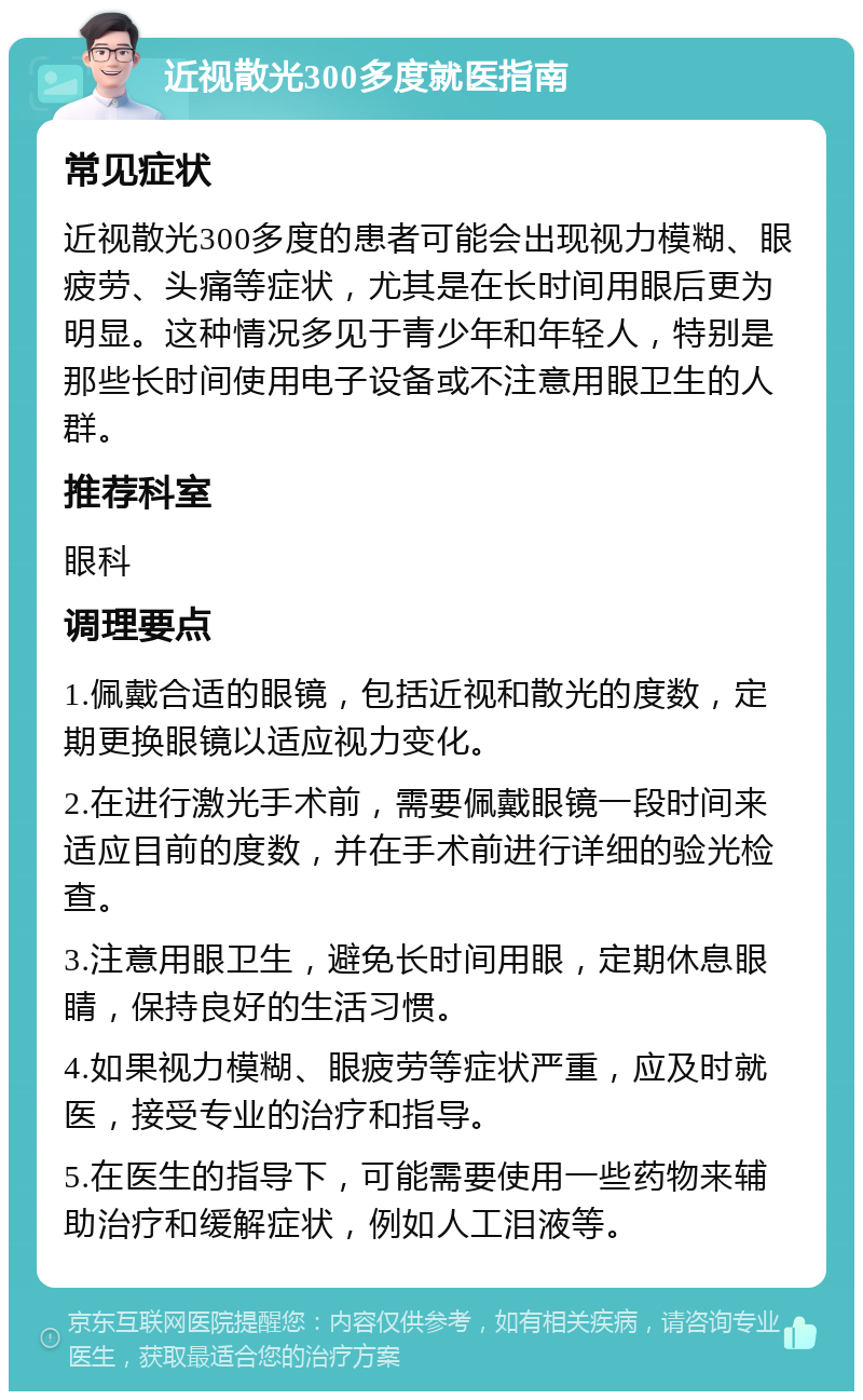 近视散光300多度就医指南 常见症状 近视散光300多度的患者可能会出现视力模糊、眼疲劳、头痛等症状，尤其是在长时间用眼后更为明显。这种情况多见于青少年和年轻人，特别是那些长时间使用电子设备或不注意用眼卫生的人群。 推荐科室 眼科 调理要点 1.佩戴合适的眼镜，包括近视和散光的度数，定期更换眼镜以适应视力变化。 2.在进行激光手术前，需要佩戴眼镜一段时间来适应目前的度数，并在手术前进行详细的验光检查。 3.注意用眼卫生，避免长时间用眼，定期休息眼睛，保持良好的生活习惯。 4.如果视力模糊、眼疲劳等症状严重，应及时就医，接受专业的治疗和指导。 5.在医生的指导下，可能需要使用一些药物来辅助治疗和缓解症状，例如人工泪液等。