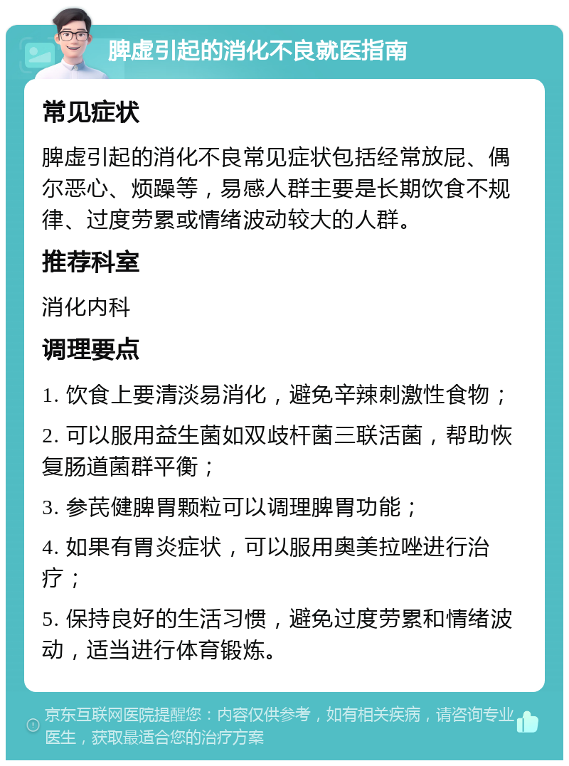 脾虚引起的消化不良就医指南 常见症状 脾虚引起的消化不良常见症状包括经常放屁、偶尔恶心、烦躁等，易感人群主要是长期饮食不规律、过度劳累或情绪波动较大的人群。 推荐科室 消化内科 调理要点 1. 饮食上要清淡易消化，避免辛辣刺激性食物； 2. 可以服用益生菌如双歧杆菌三联活菌，帮助恢复肠道菌群平衡； 3. 参芪健脾胃颗粒可以调理脾胃功能； 4. 如果有胃炎症状，可以服用奥美拉唑进行治疗； 5. 保持良好的生活习惯，避免过度劳累和情绪波动，适当进行体育锻炼。