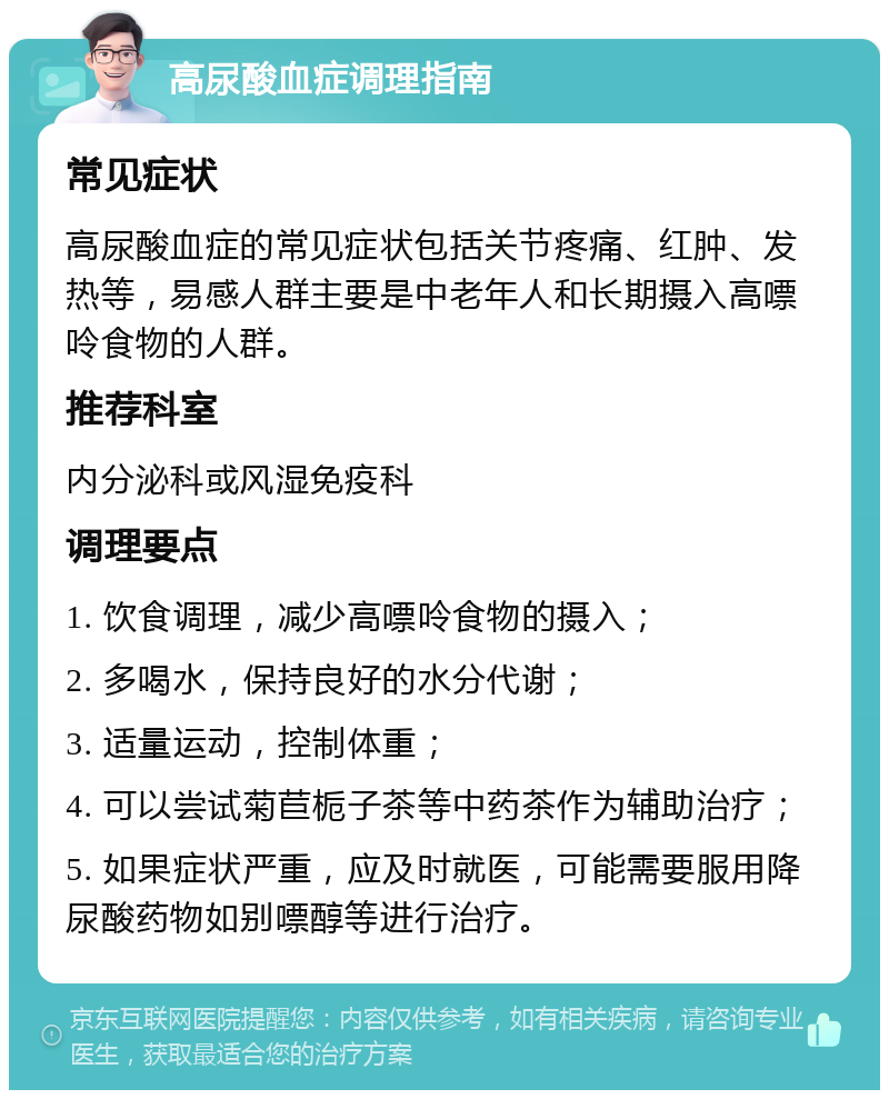 高尿酸血症调理指南 常见症状 高尿酸血症的常见症状包括关节疼痛、红肿、发热等，易感人群主要是中老年人和长期摄入高嘌呤食物的人群。 推荐科室 内分泌科或风湿免疫科 调理要点 1. 饮食调理，减少高嘌呤食物的摄入； 2. 多喝水，保持良好的水分代谢； 3. 适量运动，控制体重； 4. 可以尝试菊苣栀子茶等中药茶作为辅助治疗； 5. 如果症状严重，应及时就医，可能需要服用降尿酸药物如别嘌醇等进行治疗。