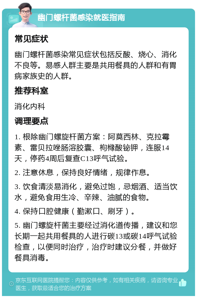 幽门螺杆菌感染就医指南 常见症状 幽门螺杆菌感染常见症状包括反酸、烧心、消化不良等。易感人群主要是共用餐具的人群和有胃病家族史的人群。 推荐科室 消化内科 调理要点 1. 根除幽门螺旋杆菌方案：阿莫西林、克拉霉素、雷贝拉唑肠溶胶囊、枸橼酸铋钾，连服14天，停药4周后复查C13呼气试验。 2. 注意休息，保持良好情绪，规律作息。 3. 饮食清淡易消化，避免过饱，忌烟酒、适当饮水，避免食用生冷、辛辣、油腻的食物。 4. 保持口腔健康（勤漱口、刷牙）。 5. 幽门螺旋杆菌主要经过消化道传播，建议和您长期一起共用餐具的人进行碳13或碳14呼气试验检查，以便同时治疗，治疗时建议分餐，并做好餐具消毒。