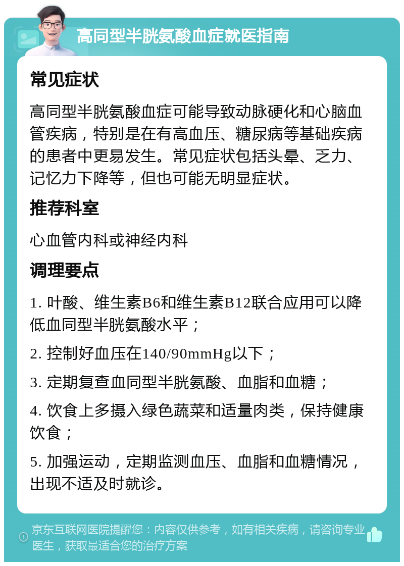 高同型半胱氨酸血症就医指南 常见症状 高同型半胱氨酸血症可能导致动脉硬化和心脑血管疾病，特别是在有高血压、糖尿病等基础疾病的患者中更易发生。常见症状包括头晕、乏力、记忆力下降等，但也可能无明显症状。 推荐科室 心血管内科或神经内科 调理要点 1. 叶酸、维生素B6和维生素B12联合应用可以降低血同型半胱氨酸水平； 2. 控制好血压在140/90mmHg以下； 3. 定期复查血同型半胱氨酸、血脂和血糖； 4. 饮食上多摄入绿色蔬菜和适量肉类，保持健康饮食； 5. 加强运动，定期监测血压、血脂和血糖情况，出现不适及时就诊。