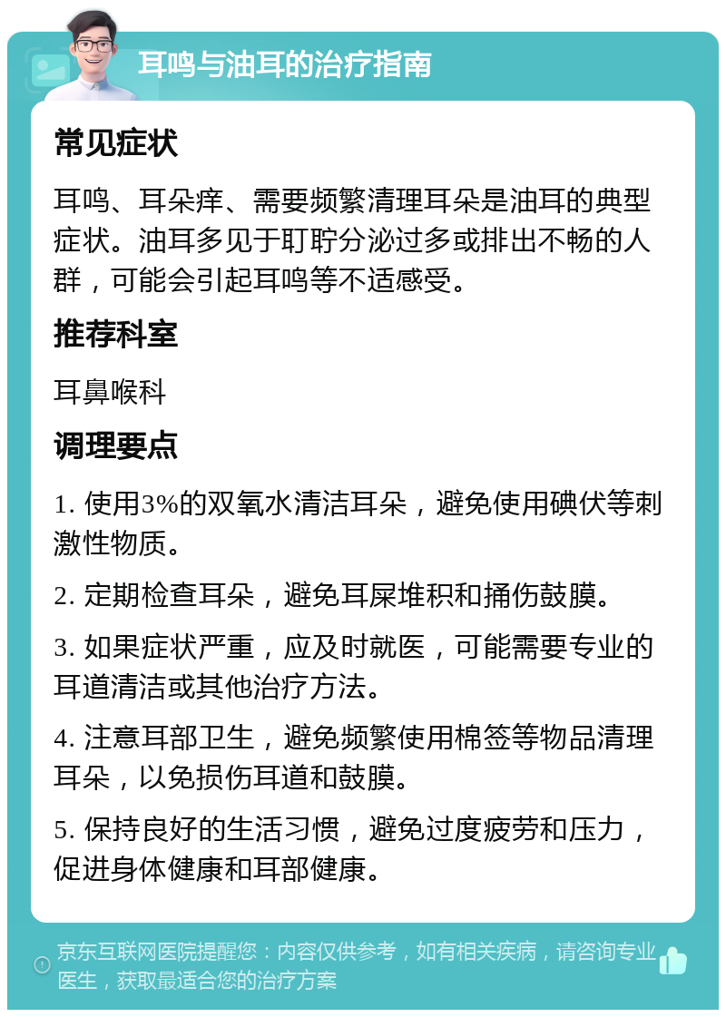 耳鸣与油耳的治疗指南 常见症状 耳鸣、耳朵痒、需要频繁清理耳朵是油耳的典型症状。油耳多见于耵聍分泌过多或排出不畅的人群，可能会引起耳鸣等不适感受。 推荐科室 耳鼻喉科 调理要点 1. 使用3%的双氧水清洁耳朵，避免使用碘伏等刺激性物质。 2. 定期检查耳朵，避免耳屎堆积和捅伤鼓膜。 3. 如果症状严重，应及时就医，可能需要专业的耳道清洁或其他治疗方法。 4. 注意耳部卫生，避免频繁使用棉签等物品清理耳朵，以免损伤耳道和鼓膜。 5. 保持良好的生活习惯，避免过度疲劳和压力，促进身体健康和耳部健康。