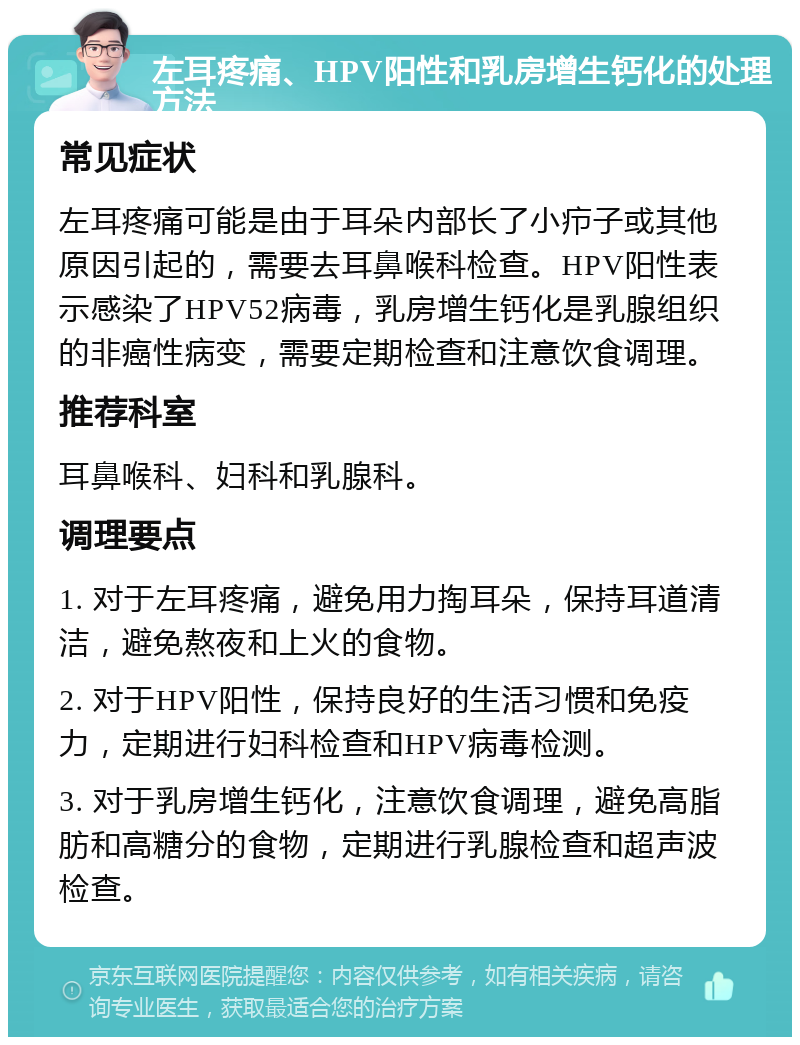 左耳疼痛、HPV阳性和乳房增生钙化的处理方法 常见症状 左耳疼痛可能是由于耳朵内部长了小疖子或其他原因引起的，需要去耳鼻喉科检查。HPV阳性表示感染了HPV52病毒，乳房增生钙化是乳腺组织的非癌性病变，需要定期检查和注意饮食调理。 推荐科室 耳鼻喉科、妇科和乳腺科。 调理要点 1. 对于左耳疼痛，避免用力掏耳朵，保持耳道清洁，避免熬夜和上火的食物。 2. 对于HPV阳性，保持良好的生活习惯和免疫力，定期进行妇科检查和HPV病毒检测。 3. 对于乳房增生钙化，注意饮食调理，避免高脂肪和高糖分的食物，定期进行乳腺检查和超声波检查。