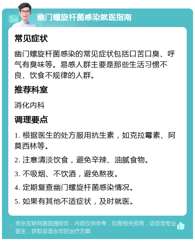 幽门螺旋杆菌感染就医指南 常见症状 幽门螺旋杆菌感染的常见症状包括口苦口臭、呼气有臭味等。易感人群主要是那些生活习惯不良、饮食不规律的人群。 推荐科室 消化内科 调理要点 1. 根据医生的处方服用抗生素，如克拉霉素、阿莫西林等。 2. 注意清淡饮食，避免辛辣、油腻食物。 3. 不吸烟、不饮酒，避免熬夜。 4. 定期复查幽门螺旋杆菌感染情况。 5. 如果有其他不适症状，及时就医。