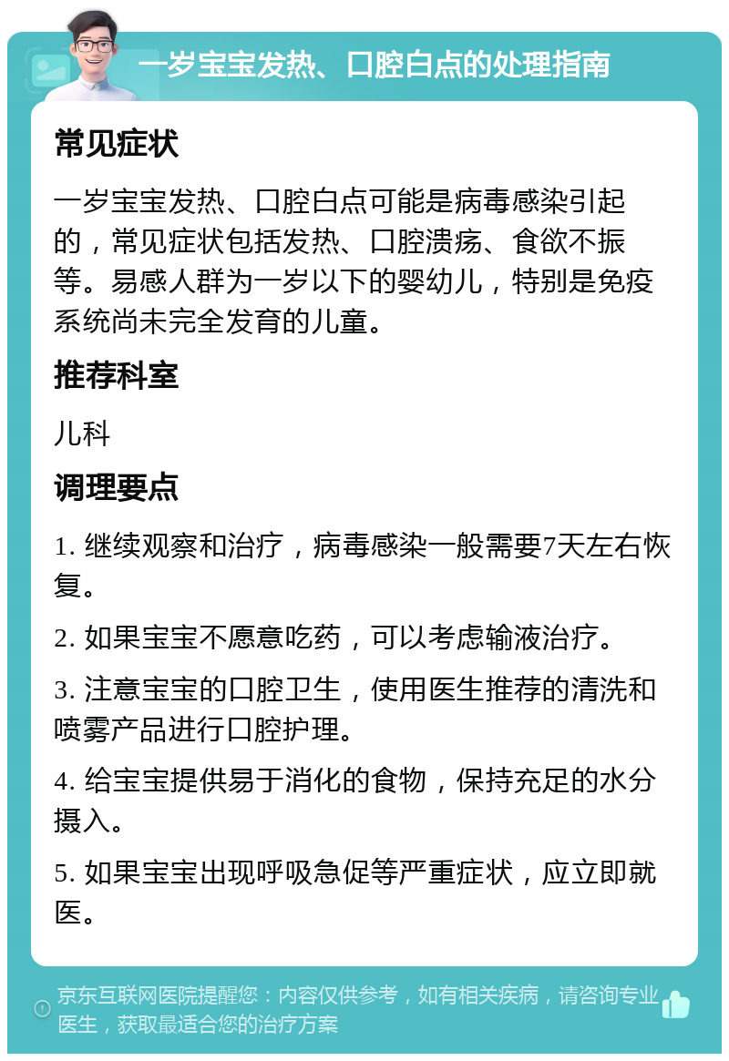 一岁宝宝发热、口腔白点的处理指南 常见症状 一岁宝宝发热、口腔白点可能是病毒感染引起的，常见症状包括发热、口腔溃疡、食欲不振等。易感人群为一岁以下的婴幼儿，特别是免疫系统尚未完全发育的儿童。 推荐科室 儿科 调理要点 1. 继续观察和治疗，病毒感染一般需要7天左右恢复。 2. 如果宝宝不愿意吃药，可以考虑输液治疗。 3. 注意宝宝的口腔卫生，使用医生推荐的清洗和喷雾产品进行口腔护理。 4. 给宝宝提供易于消化的食物，保持充足的水分摄入。 5. 如果宝宝出现呼吸急促等严重症状，应立即就医。