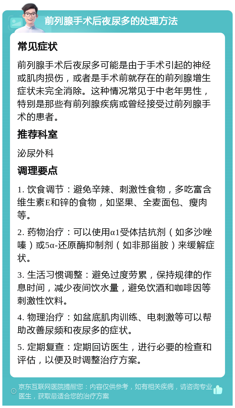 前列腺手术后夜尿多的处理方法 常见症状 前列腺手术后夜尿多可能是由于手术引起的神经或肌肉损伤，或者是手术前就存在的前列腺增生症状未完全消除。这种情况常见于中老年男性，特别是那些有前列腺疾病或曾经接受过前列腺手术的患者。 推荐科室 泌尿外科 调理要点 1. 饮食调节：避免辛辣、刺激性食物，多吃富含维生素E和锌的食物，如坚果、全麦面包、瘦肉等。 2. 药物治疗：可以使用α1受体拮抗剂（如多沙唑嗪）或5α-还原酶抑制剂（如非那甾胺）来缓解症状。 3. 生活习惯调整：避免过度劳累，保持规律的作息时间，减少夜间饮水量，避免饮酒和咖啡因等刺激性饮料。 4. 物理治疗：如盆底肌肉训练、电刺激等可以帮助改善尿频和夜尿多的症状。 5. 定期复查：定期回访医生，进行必要的检查和评估，以便及时调整治疗方案。