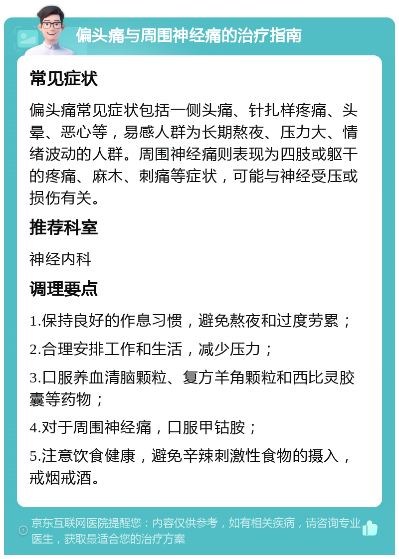 偏头痛与周围神经痛的治疗指南 常见症状 偏头痛常见症状包括一侧头痛、针扎样疼痛、头晕、恶心等，易感人群为长期熬夜、压力大、情绪波动的人群。周围神经痛则表现为四肢或躯干的疼痛、麻木、刺痛等症状，可能与神经受压或损伤有关。 推荐科室 神经内科 调理要点 1.保持良好的作息习惯，避免熬夜和过度劳累； 2.合理安排工作和生活，减少压力； 3.口服养血清脑颗粒、复方羊角颗粒和西比灵胶囊等药物； 4.对于周围神经痛，口服甲钴胺； 5.注意饮食健康，避免辛辣刺激性食物的摄入，戒烟戒酒。