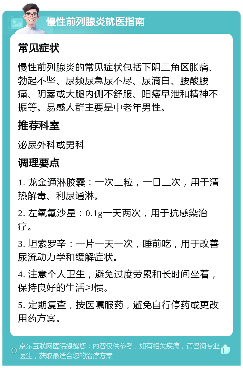 慢性前列腺炎就医指南 常见症状 慢性前列腺炎的常见症状包括下阴三角区胀痛、勃起不坚、尿频尿急尿不尽、尿滴白、腰酸腰痛、阴囊或大腿内侧不舒服、阳痿早泄和精神不振等。易感人群主要是中老年男性。 推荐科室 泌尿外科或男科 调理要点 1. 龙金通淋胶囊：一次三粒，一日三次，用于清热解毒、利尿通淋。 2. 左氧氟沙星：0.1g一天两次，用于抗感染治疗。 3. 坦索罗辛：一片一天一次，睡前吃，用于改善尿流动力学和缓解症状。 4. 注意个人卫生，避免过度劳累和长时间坐着，保持良好的生活习惯。 5. 定期复查，按医嘱服药，避免自行停药或更改用药方案。