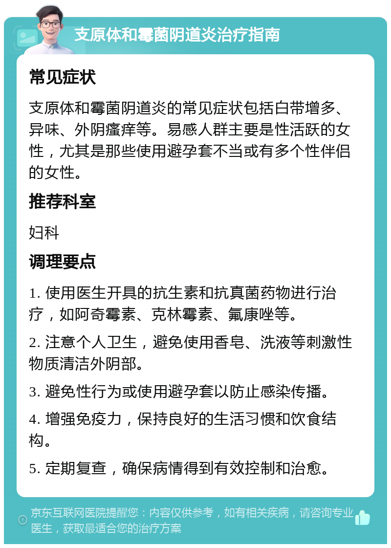 支原体和霉菌阴道炎治疗指南 常见症状 支原体和霉菌阴道炎的常见症状包括白带增多、异味、外阴瘙痒等。易感人群主要是性活跃的女性，尤其是那些使用避孕套不当或有多个性伴侣的女性。 推荐科室 妇科 调理要点 1. 使用医生开具的抗生素和抗真菌药物进行治疗，如阿奇霉素、克林霉素、氟康唑等。 2. 注意个人卫生，避免使用香皂、洗液等刺激性物质清洁外阴部。 3. 避免性行为或使用避孕套以防止感染传播。 4. 增强免疫力，保持良好的生活习惯和饮食结构。 5. 定期复查，确保病情得到有效控制和治愈。