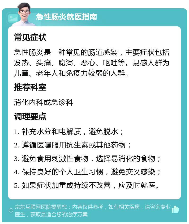 急性肠炎就医指南 常见症状 急性肠炎是一种常见的肠道感染，主要症状包括发热、头痛、腹泻、恶心、呕吐等。易感人群为儿童、老年人和免疫力较弱的人群。 推荐科室 消化内科或急诊科 调理要点 1. 补充水分和电解质，避免脱水； 2. 遵循医嘱服用抗生素或其他药物； 3. 避免食用刺激性食物，选择易消化的食物； 4. 保持良好的个人卫生习惯，避免交叉感染； 5. 如果症状加重或持续不改善，应及时就医。