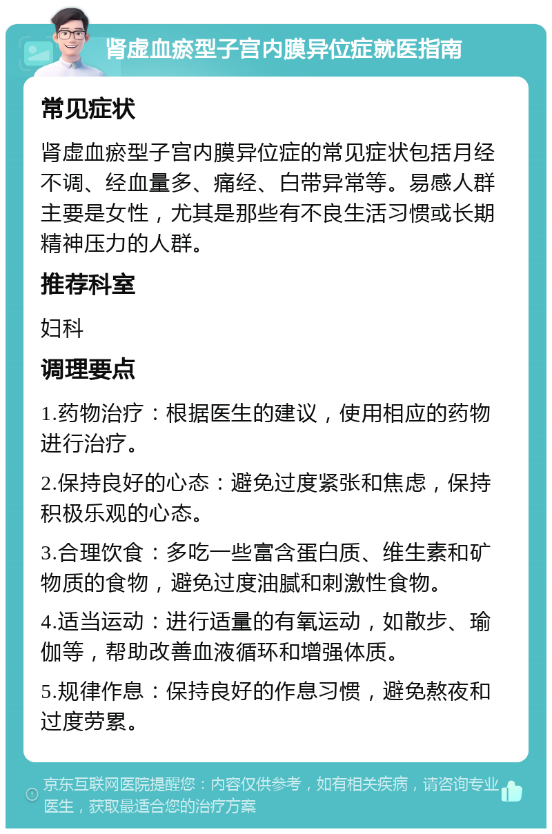 肾虚血瘀型子宫内膜异位症就医指南 常见症状 肾虚血瘀型子宫内膜异位症的常见症状包括月经不调、经血量多、痛经、白带异常等。易感人群主要是女性，尤其是那些有不良生活习惯或长期精神压力的人群。 推荐科室 妇科 调理要点 1.药物治疗：根据医生的建议，使用相应的药物进行治疗。 2.保持良好的心态：避免过度紧张和焦虑，保持积极乐观的心态。 3.合理饮食：多吃一些富含蛋白质、维生素和矿物质的食物，避免过度油腻和刺激性食物。 4.适当运动：进行适量的有氧运动，如散步、瑜伽等，帮助改善血液循环和增强体质。 5.规律作息：保持良好的作息习惯，避免熬夜和过度劳累。