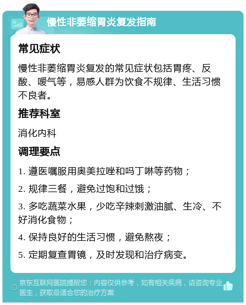 慢性非萎缩胃炎复发指南 常见症状 慢性非萎缩胃炎复发的常见症状包括胃疼、反酸、嗳气等，易感人群为饮食不规律、生活习惯不良者。 推荐科室 消化内科 调理要点 1. 遵医嘱服用奥美拉唑和吗丁啉等药物； 2. 规律三餐，避免过饱和过饿； 3. 多吃蔬菜水果，少吃辛辣刺激油腻、生冷、不好消化食物； 4. 保持良好的生活习惯，避免熬夜； 5. 定期复查胃镜，及时发现和治疗病变。