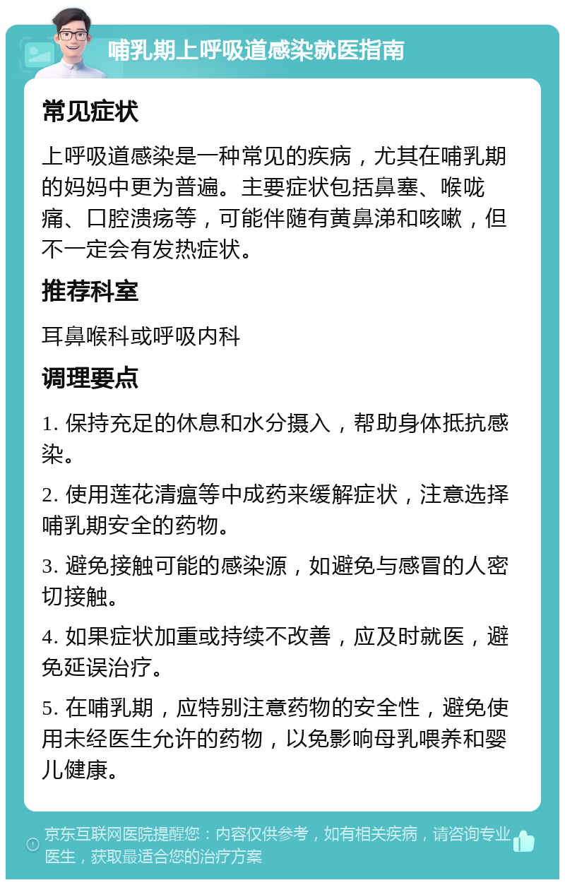 哺乳期上呼吸道感染就医指南 常见症状 上呼吸道感染是一种常见的疾病，尤其在哺乳期的妈妈中更为普遍。主要症状包括鼻塞、喉咙痛、口腔溃疡等，可能伴随有黄鼻涕和咳嗽，但不一定会有发热症状。 推荐科室 耳鼻喉科或呼吸内科 调理要点 1. 保持充足的休息和水分摄入，帮助身体抵抗感染。 2. 使用莲花清瘟等中成药来缓解症状，注意选择哺乳期安全的药物。 3. 避免接触可能的感染源，如避免与感冒的人密切接触。 4. 如果症状加重或持续不改善，应及时就医，避免延误治疗。 5. 在哺乳期，应特别注意药物的安全性，避免使用未经医生允许的药物，以免影响母乳喂养和婴儿健康。