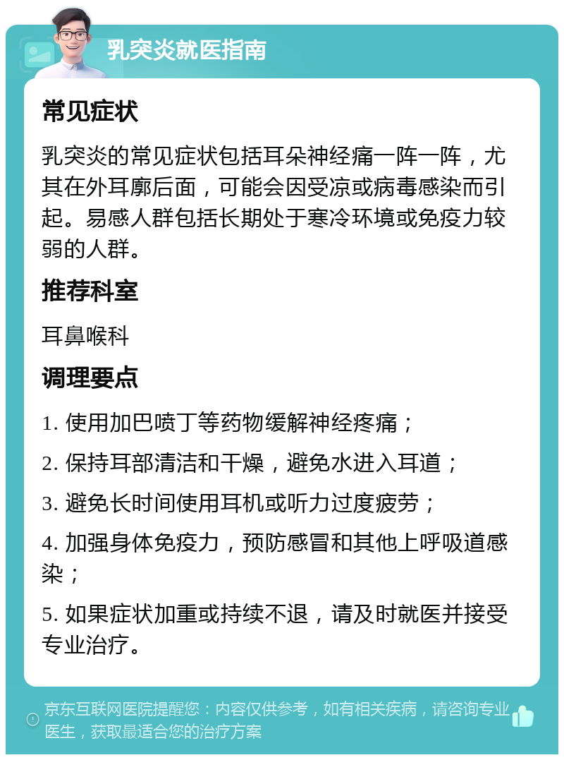 乳突炎就医指南 常见症状 乳突炎的常见症状包括耳朵神经痛一阵一阵，尤其在外耳廓后面，可能会因受凉或病毒感染而引起。易感人群包括长期处于寒冷环境或免疫力较弱的人群。 推荐科室 耳鼻喉科 调理要点 1. 使用加巴喷丁等药物缓解神经疼痛； 2. 保持耳部清洁和干燥，避免水进入耳道； 3. 避免长时间使用耳机或听力过度疲劳； 4. 加强身体免疫力，预防感冒和其他上呼吸道感染； 5. 如果症状加重或持续不退，请及时就医并接受专业治疗。