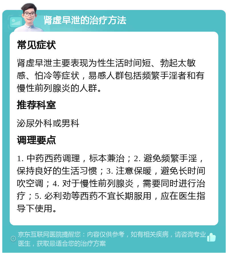 肾虚早泄的治疗方法 常见症状 肾虚早泄主要表现为性生活时间短、勃起太敏感、怕冷等症状，易感人群包括频繁手淫者和有慢性前列腺炎的人群。 推荐科室 泌尿外科或男科 调理要点 1. 中药西药调理，标本兼治；2. 避免频繁手淫，保持良好的生活习惯；3. 注意保暖，避免长时间吹空调；4. 对于慢性前列腺炎，需要同时进行治疗；5. 必利劲等西药不宜长期服用，应在医生指导下使用。