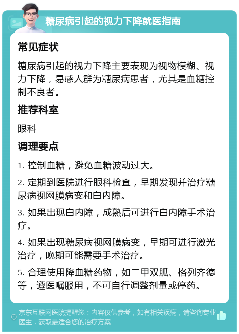 糖尿病引起的视力下降就医指南 常见症状 糖尿病引起的视力下降主要表现为视物模糊、视力下降，易感人群为糖尿病患者，尤其是血糖控制不良者。 推荐科室 眼科 调理要点 1. 控制血糖，避免血糖波动过大。 2. 定期到医院进行眼科检查，早期发现并治疗糖尿病视网膜病变和白内障。 3. 如果出现白内障，成熟后可进行白内障手术治疗。 4. 如果出现糖尿病视网膜病变，早期可进行激光治疗，晚期可能需要手术治疗。 5. 合理使用降血糖药物，如二甲双胍、格列齐德等，遵医嘱服用，不可自行调整剂量或停药。