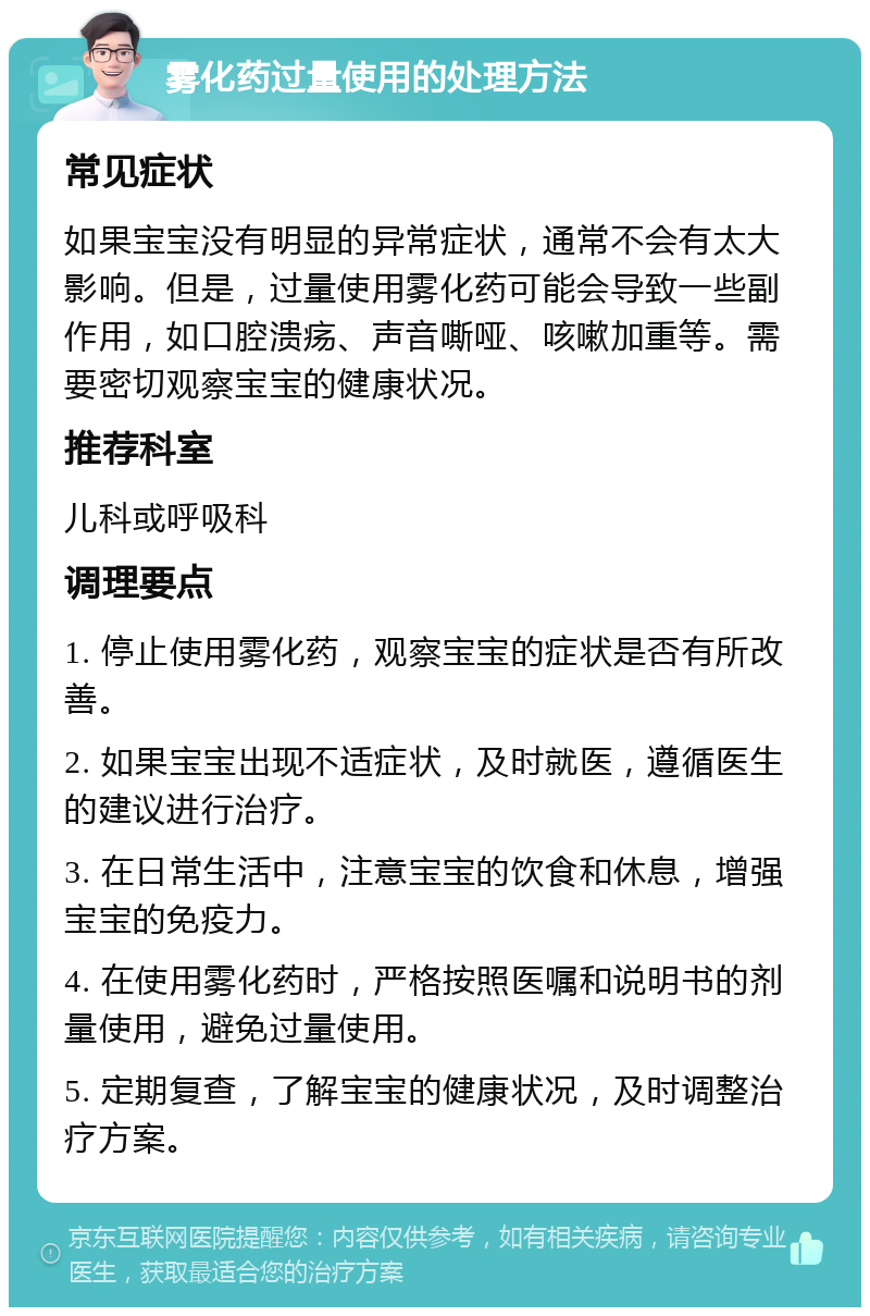 雾化药过量使用的处理方法 常见症状 如果宝宝没有明显的异常症状，通常不会有太大影响。但是，过量使用雾化药可能会导致一些副作用，如口腔溃疡、声音嘶哑、咳嗽加重等。需要密切观察宝宝的健康状况。 推荐科室 儿科或呼吸科 调理要点 1. 停止使用雾化药，观察宝宝的症状是否有所改善。 2. 如果宝宝出现不适症状，及时就医，遵循医生的建议进行治疗。 3. 在日常生活中，注意宝宝的饮食和休息，增强宝宝的免疫力。 4. 在使用雾化药时，严格按照医嘱和说明书的剂量使用，避免过量使用。 5. 定期复查，了解宝宝的健康状况，及时调整治疗方案。