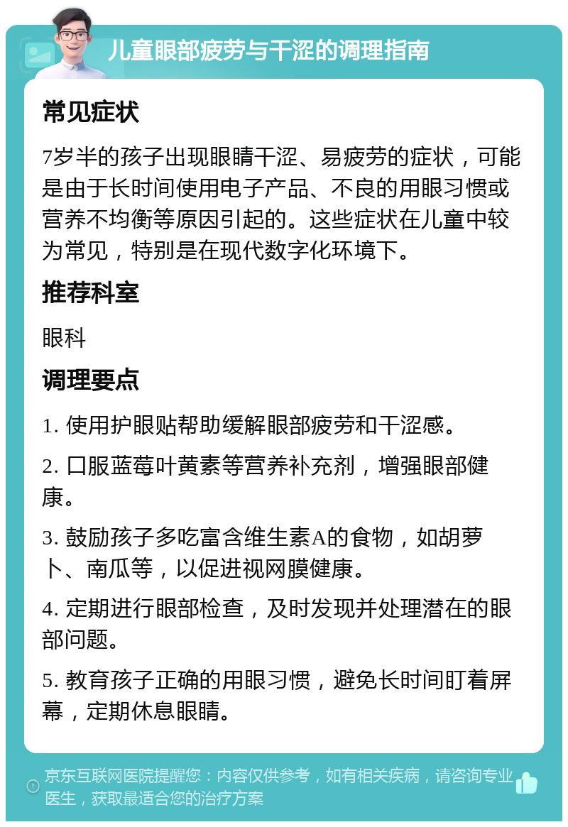 儿童眼部疲劳与干涩的调理指南 常见症状 7岁半的孩子出现眼睛干涩、易疲劳的症状，可能是由于长时间使用电子产品、不良的用眼习惯或营养不均衡等原因引起的。这些症状在儿童中较为常见，特别是在现代数字化环境下。 推荐科室 眼科 调理要点 1. 使用护眼贴帮助缓解眼部疲劳和干涩感。 2. 口服蓝莓叶黄素等营养补充剂，增强眼部健康。 3. 鼓励孩子多吃富含维生素A的食物，如胡萝卜、南瓜等，以促进视网膜健康。 4. 定期进行眼部检查，及时发现并处理潜在的眼部问题。 5. 教育孩子正确的用眼习惯，避免长时间盯着屏幕，定期休息眼睛。