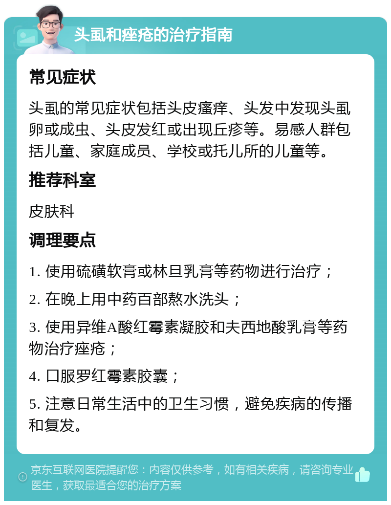 头虱和痤疮的治疗指南 常见症状 头虱的常见症状包括头皮瘙痒、头发中发现头虱卵或成虫、头皮发红或出现丘疹等。易感人群包括儿童、家庭成员、学校或托儿所的儿童等。 推荐科室 皮肤科 调理要点 1. 使用硫磺软膏或林旦乳膏等药物进行治疗； 2. 在晚上用中药百部熬水洗头； 3. 使用异维A酸红霉素凝胶和夫西地酸乳膏等药物治疗痤疮； 4. 口服罗红霉素胶囊； 5. 注意日常生活中的卫生习惯，避免疾病的传播和复发。