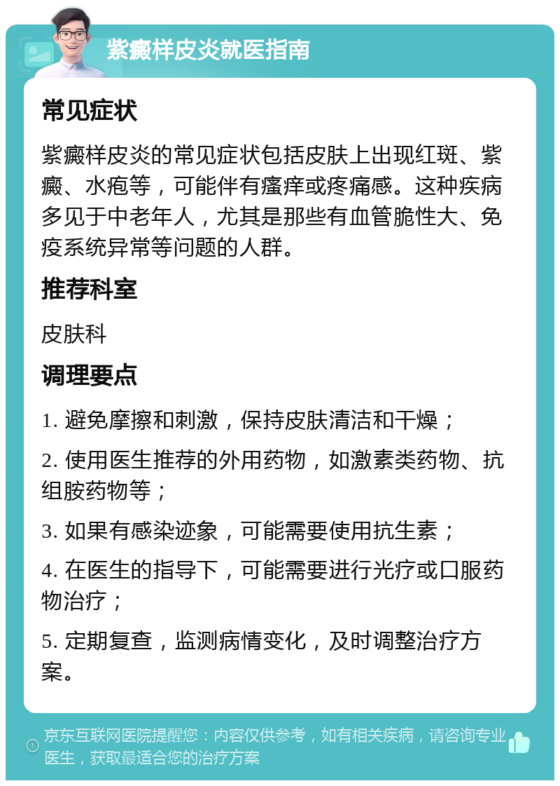 紫癜样皮炎就医指南 常见症状 紫癜样皮炎的常见症状包括皮肤上出现红斑、紫癜、水疱等，可能伴有瘙痒或疼痛感。这种疾病多见于中老年人，尤其是那些有血管脆性大、免疫系统异常等问题的人群。 推荐科室 皮肤科 调理要点 1. 避免摩擦和刺激，保持皮肤清洁和干燥； 2. 使用医生推荐的外用药物，如激素类药物、抗组胺药物等； 3. 如果有感染迹象，可能需要使用抗生素； 4. 在医生的指导下，可能需要进行光疗或口服药物治疗； 5. 定期复查，监测病情变化，及时调整治疗方案。