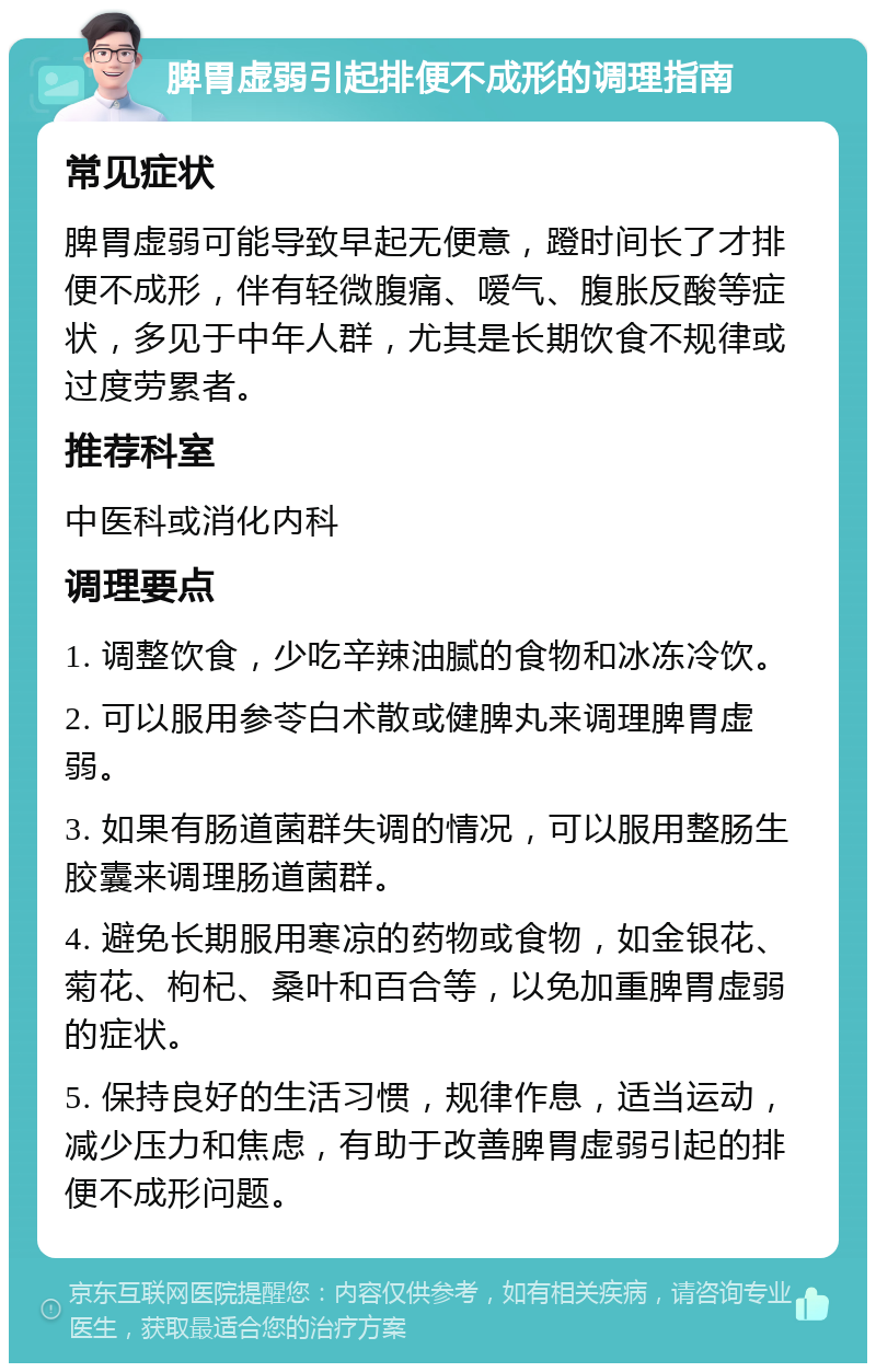 脾胃虚弱引起排便不成形的调理指南 常见症状 脾胃虚弱可能导致早起无便意，蹬时间长了才排便不成形，伴有轻微腹痛、嗳气、腹胀反酸等症状，多见于中年人群，尤其是长期饮食不规律或过度劳累者。 推荐科室 中医科或消化内科 调理要点 1. 调整饮食，少吃辛辣油腻的食物和冰冻冷饮。 2. 可以服用参苓白术散或健脾丸来调理脾胃虚弱。 3. 如果有肠道菌群失调的情况，可以服用整肠生胶囊来调理肠道菌群。 4. 避免长期服用寒凉的药物或食物，如金银花、菊花、枸杞、桑叶和百合等，以免加重脾胃虚弱的症状。 5. 保持良好的生活习惯，规律作息，适当运动，减少压力和焦虑，有助于改善脾胃虚弱引起的排便不成形问题。