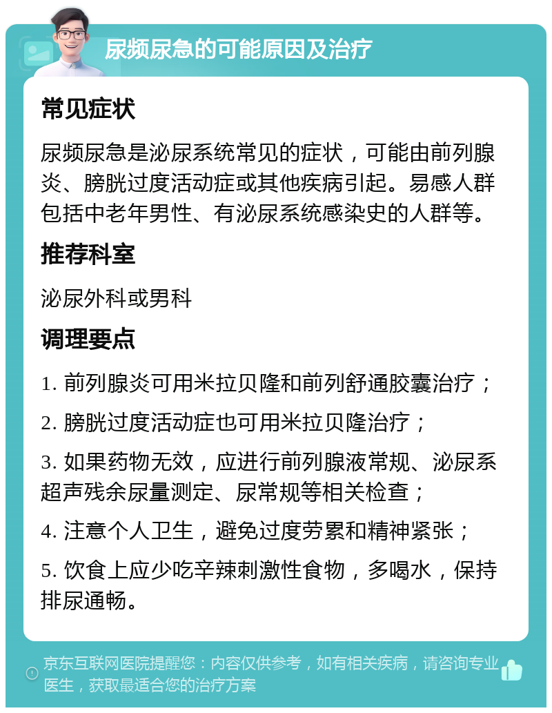 尿频尿急的可能原因及治疗 常见症状 尿频尿急是泌尿系统常见的症状，可能由前列腺炎、膀胱过度活动症或其他疾病引起。易感人群包括中老年男性、有泌尿系统感染史的人群等。 推荐科室 泌尿外科或男科 调理要点 1. 前列腺炎可用米拉贝隆和前列舒通胶囊治疗； 2. 膀胱过度活动症也可用米拉贝隆治疗； 3. 如果药物无效，应进行前列腺液常规、泌尿系超声残余尿量测定、尿常规等相关检查； 4. 注意个人卫生，避免过度劳累和精神紧张； 5. 饮食上应少吃辛辣刺激性食物，多喝水，保持排尿通畅。