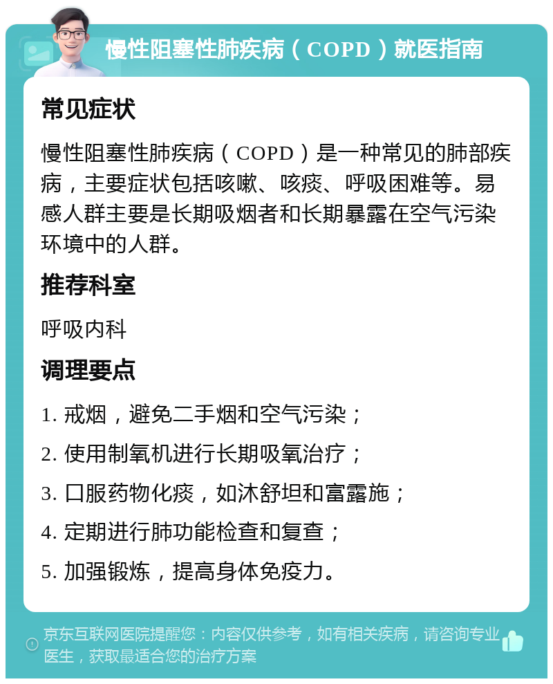 慢性阻塞性肺疾病（COPD）就医指南 常见症状 慢性阻塞性肺疾病（COPD）是一种常见的肺部疾病，主要症状包括咳嗽、咳痰、呼吸困难等。易感人群主要是长期吸烟者和长期暴露在空气污染环境中的人群。 推荐科室 呼吸内科 调理要点 1. 戒烟，避免二手烟和空气污染； 2. 使用制氧机进行长期吸氧治疗； 3. 口服药物化痰，如沐舒坦和富露施； 4. 定期进行肺功能检查和复查； 5. 加强锻炼，提高身体免疫力。