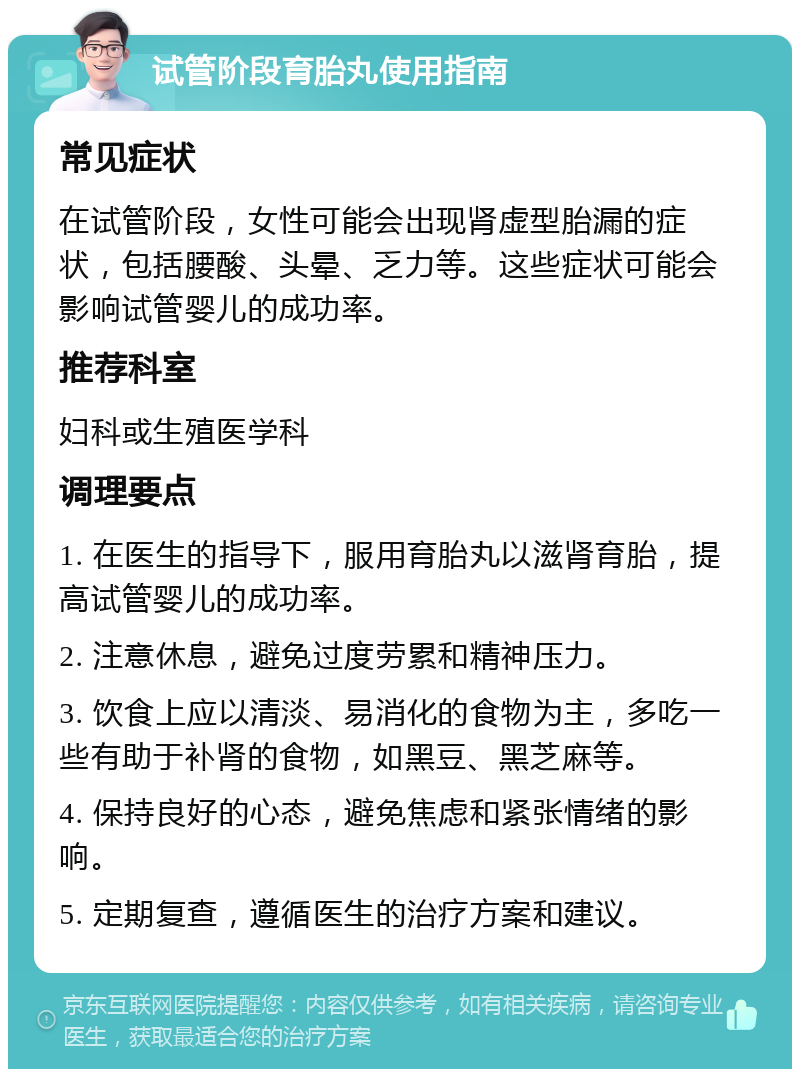 试管阶段育胎丸使用指南 常见症状 在试管阶段，女性可能会出现肾虚型胎漏的症状，包括腰酸、头晕、乏力等。这些症状可能会影响试管婴儿的成功率。 推荐科室 妇科或生殖医学科 调理要点 1. 在医生的指导下，服用育胎丸以滋肾育胎，提高试管婴儿的成功率。 2. 注意休息，避免过度劳累和精神压力。 3. 饮食上应以清淡、易消化的食物为主，多吃一些有助于补肾的食物，如黑豆、黑芝麻等。 4. 保持良好的心态，避免焦虑和紧张情绪的影响。 5. 定期复查，遵循医生的治疗方案和建议。