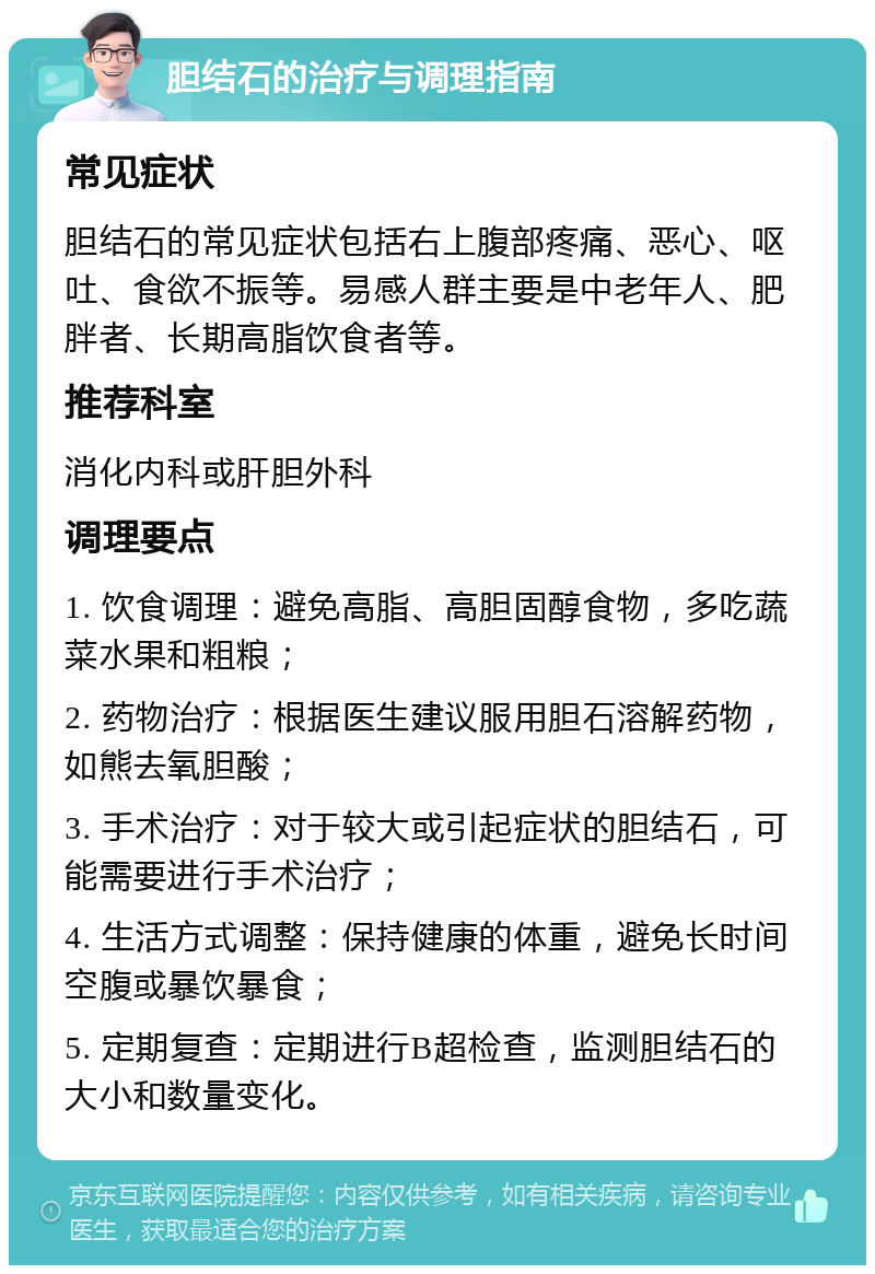 胆结石的治疗与调理指南 常见症状 胆结石的常见症状包括右上腹部疼痛、恶心、呕吐、食欲不振等。易感人群主要是中老年人、肥胖者、长期高脂饮食者等。 推荐科室 消化内科或肝胆外科 调理要点 1. 饮食调理：避免高脂、高胆固醇食物，多吃蔬菜水果和粗粮； 2. 药物治疗：根据医生建议服用胆石溶解药物，如熊去氧胆酸； 3. 手术治疗：对于较大或引起症状的胆结石，可能需要进行手术治疗； 4. 生活方式调整：保持健康的体重，避免长时间空腹或暴饮暴食； 5. 定期复查：定期进行B超检查，监测胆结石的大小和数量变化。