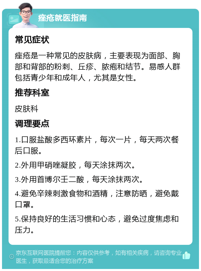 痤疮就医指南 常见症状 痤疮是一种常见的皮肤病，主要表现为面部、胸部和背部的粉刺、丘疹、脓疱和结节。易感人群包括青少年和成年人，尤其是女性。 推荐科室 皮肤科 调理要点 1.口服盐酸多西环素片，每次一片，每天两次餐后口服。 2.外用甲硝唑凝胶，每天涂抹两次。 3.外用首博尔壬二酸，每天涂抹两次。 4.避免辛辣刺激食物和酒精，注意防晒，避免戴口罩。 5.保持良好的生活习惯和心态，避免过度焦虑和压力。