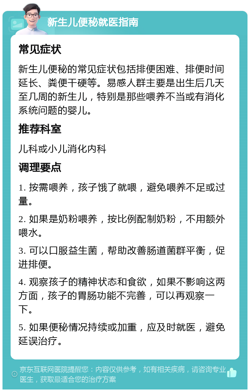 新生儿便秘就医指南 常见症状 新生儿便秘的常见症状包括排便困难、排便时间延长、粪便干硬等。易感人群主要是出生后几天至几周的新生儿，特别是那些喂养不当或有消化系统问题的婴儿。 推荐科室 儿科或小儿消化内科 调理要点 1. 按需喂养，孩子饿了就喂，避免喂养不足或过量。 2. 如果是奶粉喂养，按比例配制奶粉，不用额外喂水。 3. 可以口服益生菌，帮助改善肠道菌群平衡，促进排便。 4. 观察孩子的精神状态和食欲，如果不影响这两方面，孩子的胃肠功能不完善，可以再观察一下。 5. 如果便秘情况持续或加重，应及时就医，避免延误治疗。