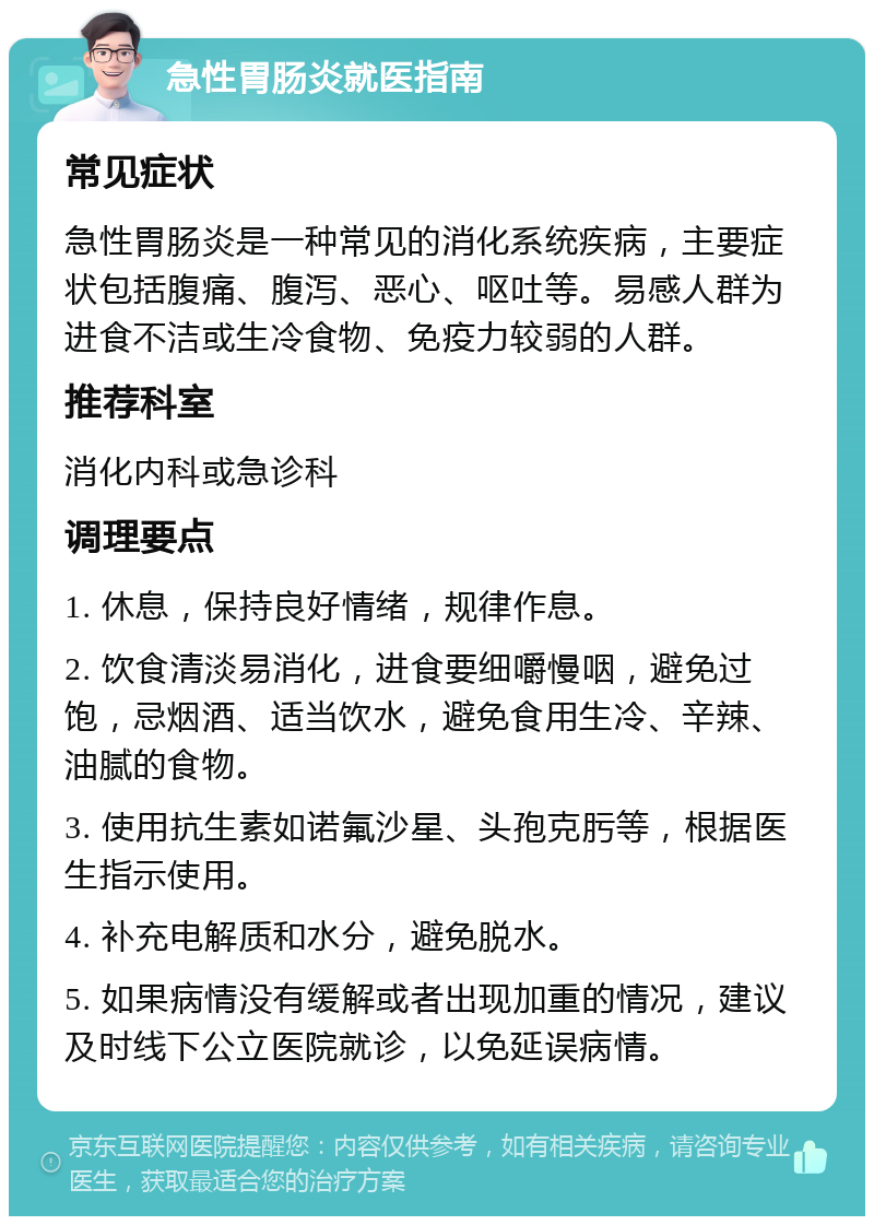 急性胃肠炎就医指南 常见症状 急性胃肠炎是一种常见的消化系统疾病，主要症状包括腹痛、腹泻、恶心、呕吐等。易感人群为进食不洁或生冷食物、免疫力较弱的人群。 推荐科室 消化内科或急诊科 调理要点 1. 休息，保持良好情绪，规律作息。 2. 饮食清淡易消化，进食要细嚼慢咽，避免过饱，忌烟酒、适当饮水，避免食用生冷、辛辣、油腻的食物。 3. 使用抗生素如诺氟沙星、头孢克肟等，根据医生指示使用。 4. 补充电解质和水分，避免脱水。 5. 如果病情没有缓解或者出现加重的情况，建议及时线下公立医院就诊，以免延误病情。