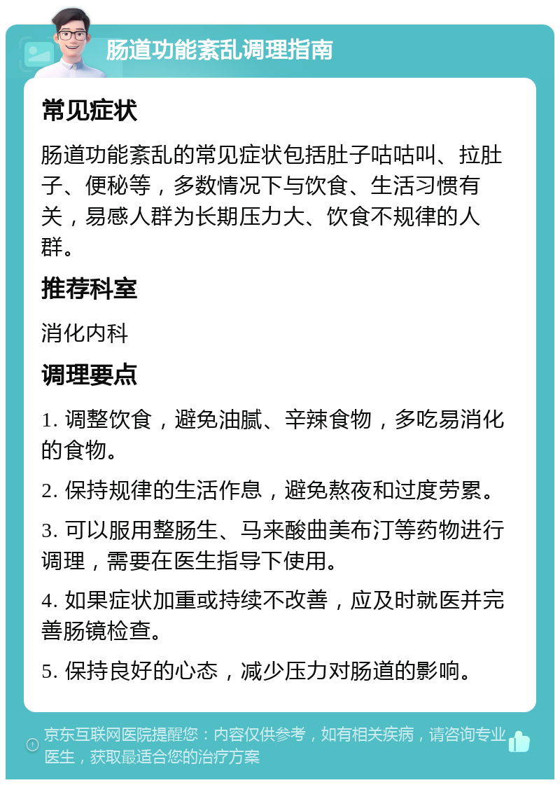 肠道功能紊乱调理指南 常见症状 肠道功能紊乱的常见症状包括肚子咕咕叫、拉肚子、便秘等，多数情况下与饮食、生活习惯有关，易感人群为长期压力大、饮食不规律的人群。 推荐科室 消化内科 调理要点 1. 调整饮食，避免油腻、辛辣食物，多吃易消化的食物。 2. 保持规律的生活作息，避免熬夜和过度劳累。 3. 可以服用整肠生、马来酸曲美布汀等药物进行调理，需要在医生指导下使用。 4. 如果症状加重或持续不改善，应及时就医并完善肠镜检查。 5. 保持良好的心态，减少压力对肠道的影响。