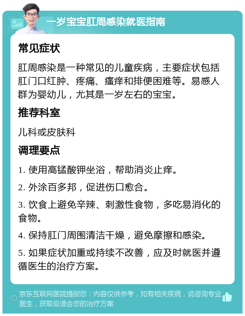 一岁宝宝肛周感染就医指南 常见症状 肛周感染是一种常见的儿童疾病，主要症状包括肛门口红肿、疼痛、瘙痒和排便困难等。易感人群为婴幼儿，尤其是一岁左右的宝宝。 推荐科室 儿科或皮肤科 调理要点 1. 使用高锰酸钾坐浴，帮助消炎止痒。 2. 外涂百多邦，促进伤口愈合。 3. 饮食上避免辛辣、刺激性食物，多吃易消化的食物。 4. 保持肛门周围清洁干燥，避免摩擦和感染。 5. 如果症状加重或持续不改善，应及时就医并遵循医生的治疗方案。