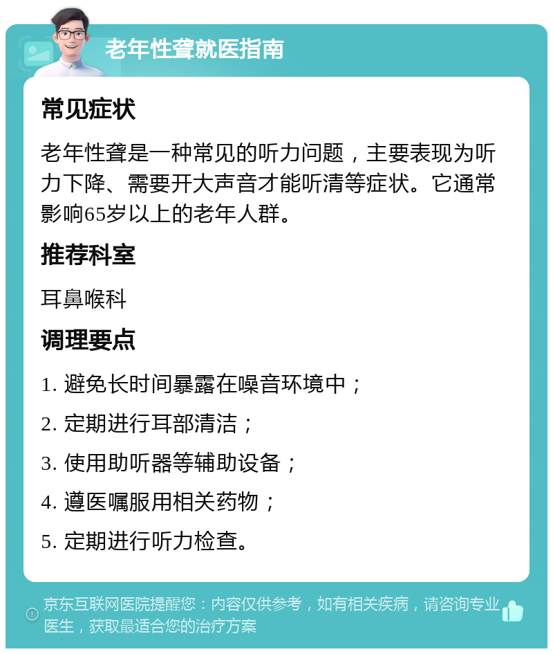 老年性聋就医指南 常见症状 老年性聋是一种常见的听力问题，主要表现为听力下降、需要开大声音才能听清等症状。它通常影响65岁以上的老年人群。 推荐科室 耳鼻喉科 调理要点 1. 避免长时间暴露在噪音环境中； 2. 定期进行耳部清洁； 3. 使用助听器等辅助设备； 4. 遵医嘱服用相关药物； 5. 定期进行听力检查。