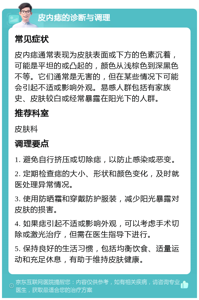 皮内痣的诊断与调理 常见症状 皮内痣通常表现为皮肤表面或下方的色素沉着，可能是平坦的或凸起的，颜色从浅棕色到深黑色不等。它们通常是无害的，但在某些情况下可能会引起不适或影响外观。易感人群包括有家族史、皮肤较白或经常暴露在阳光下的人群。 推荐科室 皮肤科 调理要点 1. 避免自行挤压或切除痣，以防止感染或恶变。 2. 定期检查痣的大小、形状和颜色变化，及时就医处理异常情况。 3. 使用防晒霜和穿戴防护服装，减少阳光暴露对皮肤的损害。 4. 如果痣引起不适或影响外观，可以考虑手术切除或激光治疗，但需在医生指导下进行。 5. 保持良好的生活习惯，包括均衡饮食、适量运动和充足休息，有助于维持皮肤健康。