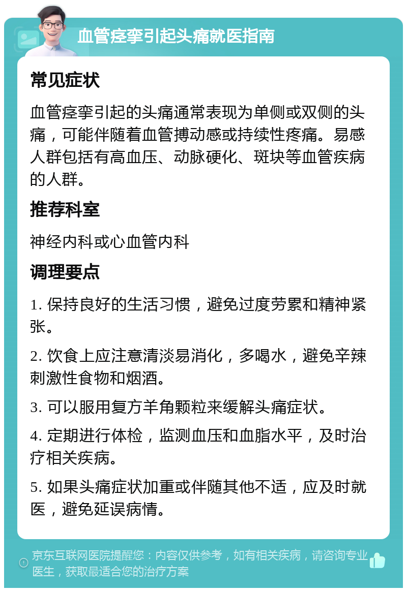 血管痉挛引起头痛就医指南 常见症状 血管痉挛引起的头痛通常表现为单侧或双侧的头痛，可能伴随着血管搏动感或持续性疼痛。易感人群包括有高血压、动脉硬化、斑块等血管疾病的人群。 推荐科室 神经内科或心血管内科 调理要点 1. 保持良好的生活习惯，避免过度劳累和精神紧张。 2. 饮食上应注意清淡易消化，多喝水，避免辛辣刺激性食物和烟酒。 3. 可以服用复方羊角颗粒来缓解头痛症状。 4. 定期进行体检，监测血压和血脂水平，及时治疗相关疾病。 5. 如果头痛症状加重或伴随其他不适，应及时就医，避免延误病情。