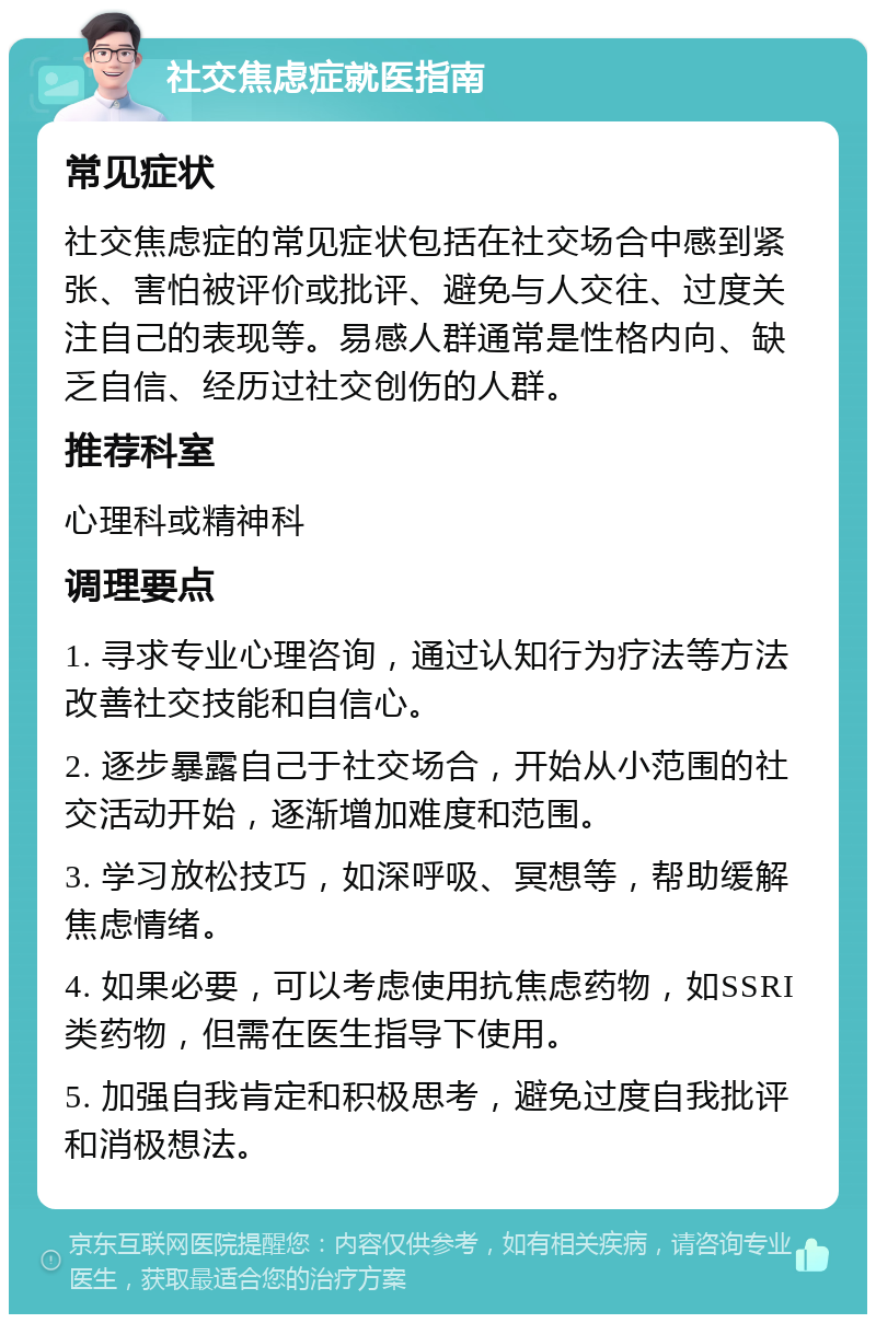 社交焦虑症就医指南 常见症状 社交焦虑症的常见症状包括在社交场合中感到紧张、害怕被评价或批评、避免与人交往、过度关注自己的表现等。易感人群通常是性格内向、缺乏自信、经历过社交创伤的人群。 推荐科室 心理科或精神科 调理要点 1. 寻求专业心理咨询，通过认知行为疗法等方法改善社交技能和自信心。 2. 逐步暴露自己于社交场合，开始从小范围的社交活动开始，逐渐增加难度和范围。 3. 学习放松技巧，如深呼吸、冥想等，帮助缓解焦虑情绪。 4. 如果必要，可以考虑使用抗焦虑药物，如SSRI类药物，但需在医生指导下使用。 5. 加强自我肯定和积极思考，避免过度自我批评和消极想法。