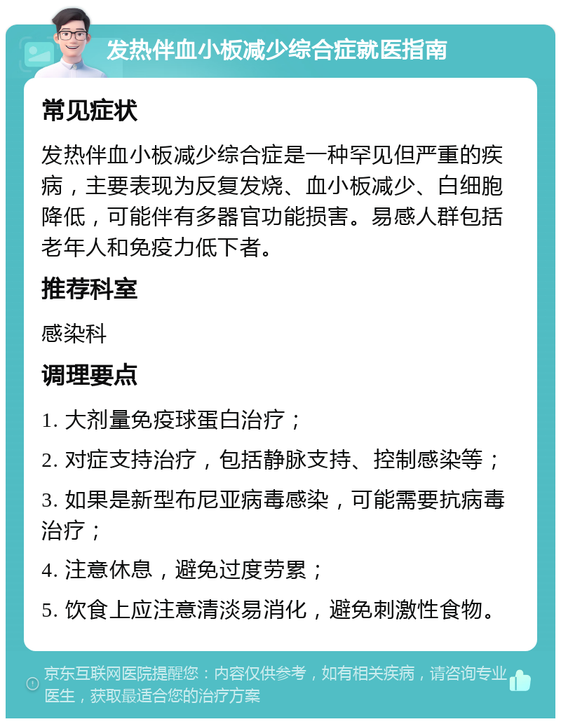 发热伴血小板减少综合症就医指南 常见症状 发热伴血小板减少综合症是一种罕见但严重的疾病，主要表现为反复发烧、血小板减少、白细胞降低，可能伴有多器官功能损害。易感人群包括老年人和免疫力低下者。 推荐科室 感染科 调理要点 1. 大剂量免疫球蛋白治疗； 2. 对症支持治疗，包括静脉支持、控制感染等； 3. 如果是新型布尼亚病毒感染，可能需要抗病毒治疗； 4. 注意休息，避免过度劳累； 5. 饮食上应注意清淡易消化，避免刺激性食物。