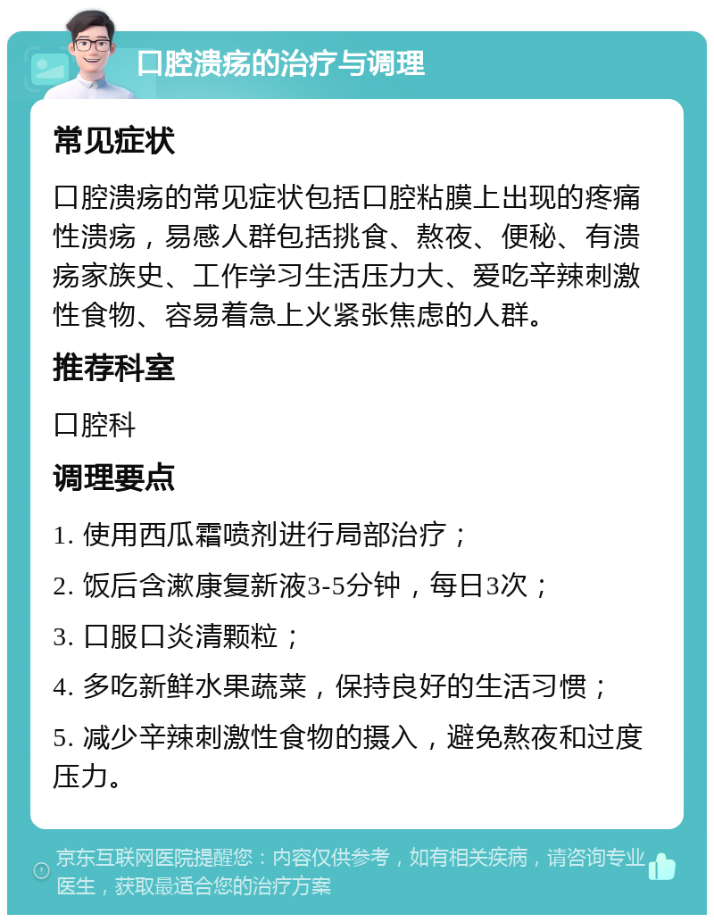 口腔溃疡的治疗与调理 常见症状 口腔溃疡的常见症状包括口腔粘膜上出现的疼痛性溃疡，易感人群包括挑食、熬夜、便秘、有溃疡家族史、工作学习生活压力大、爱吃辛辣刺激性食物、容易着急上火紧张焦虑的人群。 推荐科室 口腔科 调理要点 1. 使用西瓜霜喷剂进行局部治疗； 2. 饭后含漱康复新液3-5分钟，每日3次； 3. 口服口炎清颗粒； 4. 多吃新鲜水果蔬菜，保持良好的生活习惯； 5. 减少辛辣刺激性食物的摄入，避免熬夜和过度压力。