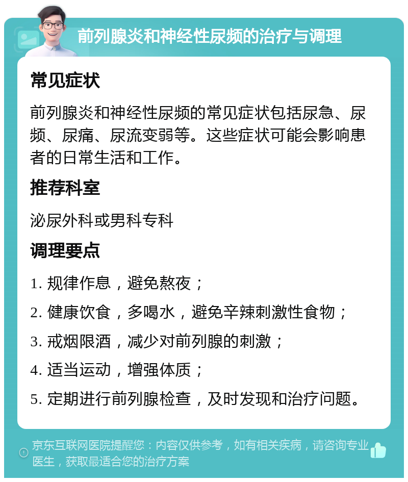 前列腺炎和神经性尿频的治疗与调理 常见症状 前列腺炎和神经性尿频的常见症状包括尿急、尿频、尿痛、尿流变弱等。这些症状可能会影响患者的日常生活和工作。 推荐科室 泌尿外科或男科专科 调理要点 1. 规律作息，避免熬夜； 2. 健康饮食，多喝水，避免辛辣刺激性食物； 3. 戒烟限酒，减少对前列腺的刺激； 4. 适当运动，增强体质； 5. 定期进行前列腺检查，及时发现和治疗问题。