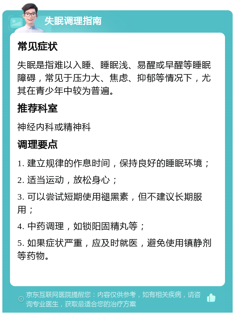 失眠调理指南 常见症状 失眠是指难以入睡、睡眠浅、易醒或早醒等睡眠障碍，常见于压力大、焦虑、抑郁等情况下，尤其在青少年中较为普遍。 推荐科室 神经内科或精神科 调理要点 1. 建立规律的作息时间，保持良好的睡眠环境； 2. 适当运动，放松身心； 3. 可以尝试短期使用褪黑素，但不建议长期服用； 4. 中药调理，如锁阳固精丸等； 5. 如果症状严重，应及时就医，避免使用镇静剂等药物。